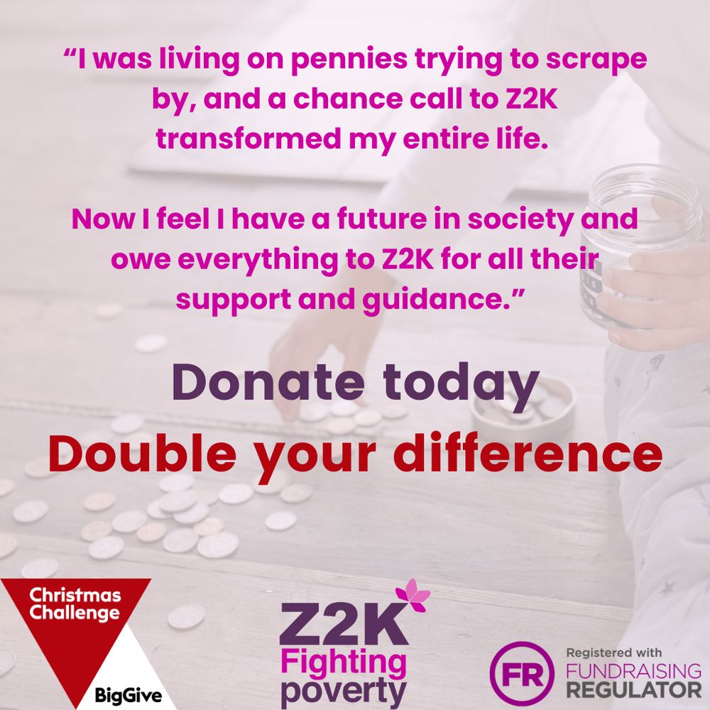 The background shows coins scattered on a light surface with a hand holding a glass jar. 

The text reads:
“I was living on pennies trying to scrape by, and a chance call to Z2K transformed my entire life.
Now I feel I have a future in society and owe everything to Z2K for all their support and guidance.”

Below this, bold text says: “Donate today. Double your difference.”

Logos for Christmas Challenge, Big Give, Z2K, and the Fundraising Regulator appear at the bottom.