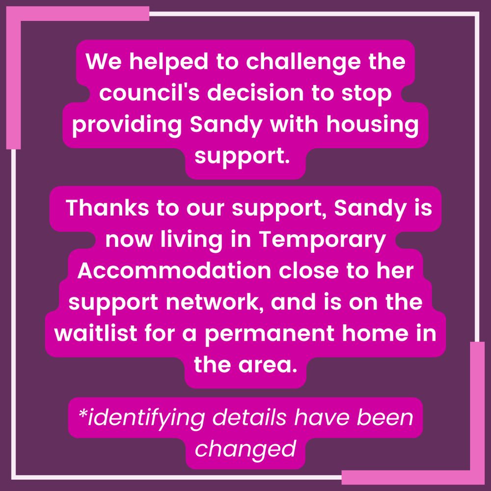 White text with pink highlighting on a purple background with a pink and white border reads "We helped to challenge the council's decision to stop providing Sandy with housing support. Thanks to our support, Sandy is now living in Temporary Accommodation close to her support network, and is on the waitlist for a permanent home in the area. *identifying details have been changed"