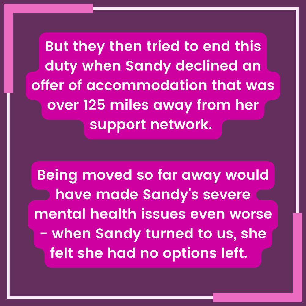 White text with pink highlighting on a purple background with a pink and white border reads "But they then tried to end this duty when Sandy declined an offer of accommodation that was over 125 miles away from her support network. Being moved so far away would have made Sandy's severe mental health issues even worse - when Sandy turned to us, she felt she had no options left."