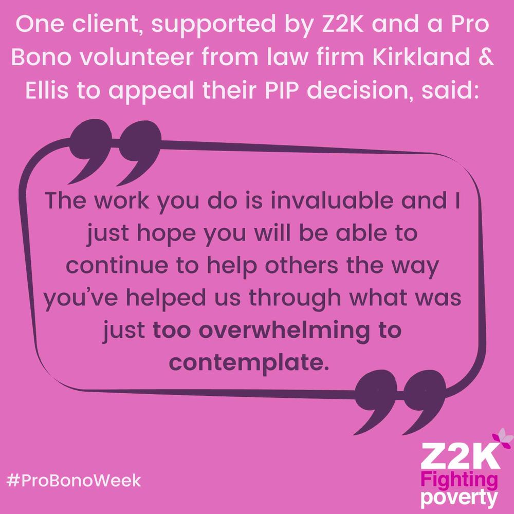 Text on a pink background.

"One client, supported by Z2K and a Pro Bono volunteer from law firm Kirkland & Ellis to appeal their PIP decision, said"

"The work you do is invaluable and I just hope you will be able to continue to help others the way you've helped us through what was just too overwhelming to contemplate."