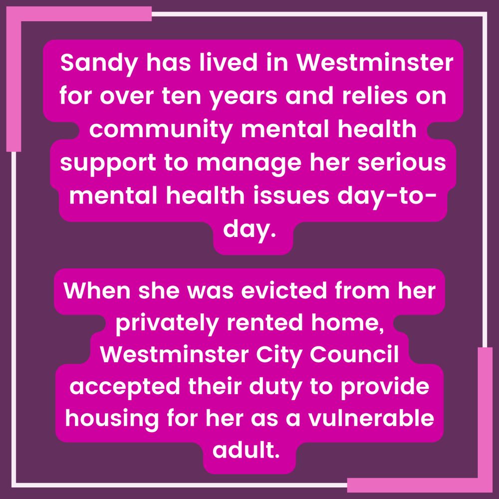 White text with pink highlighting on a purple background with a pink and white border reads " Sandy has lived in Westminster for over ten years and relies on community mental health support to manage her serious mental health issues day-to-day. When she was evicted from her privately rented home, Westminster City Council accepted their duty to provide housing for her as a vulnerable adult."