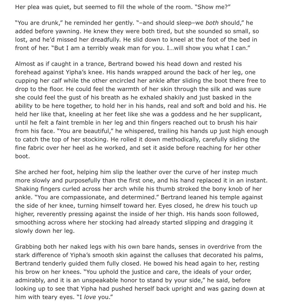 Her plea was quiet, but seemed to fill the whole of the room. “Show me?”

“You are drunk,” he reminded her gently. “–and should sleep–we both should,” he added before yawning. He knew they were both tired, but she sounded so small, so lost, and he’d missed her dreadfully. He slid down to kneel at the foot of the bed in front of her. “But I am a terribly weak man for you. I…will show you what I can.”

Almost as if caught in a trance, Bertrand bowed his head down and rested his forehead against Yipha’s knee. His hands wrapped around the back of her leg, one cupping her calf while the other encircled her ankle after sliding the boot there free to drop to the floor. He could feel the warmth of her skin through the silk and was sure she could feel the gust of his breath as he exhaled shakily and just basked in the ability to be here together, to hold her in his hands, real and soft and bold and his. He held her like that, kneeling at her feet like she was a goddess and he her supplicant, until he felt a faint tremble in her leg and thin fingers reached out to brush his hair from his face. “You are beautiful,” he whispered, trailing his hands up just high enough to catch the top of her stocking. He rolled it down methodically, carefully sliding the fine fabric over her heel as he worked, and set it aside before reaching for her other boot.
