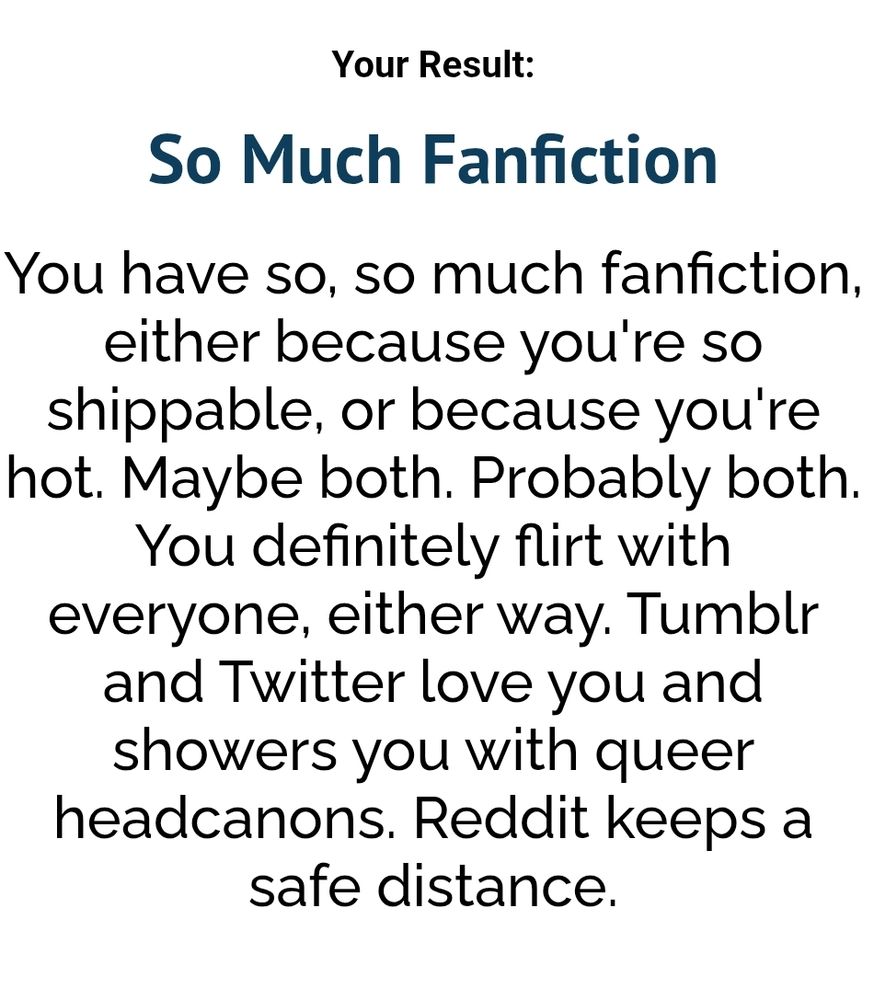 Your Result:
So Much Fanfiction
You have so, so much fanfiction, either because you're so shippable, or because you're hot. Maybe both. Probably both. You definitely flirt with everyone, either way. Tumblr and Twitter love you and showers you with queer headcanons. Reddit keeps a safe distance.