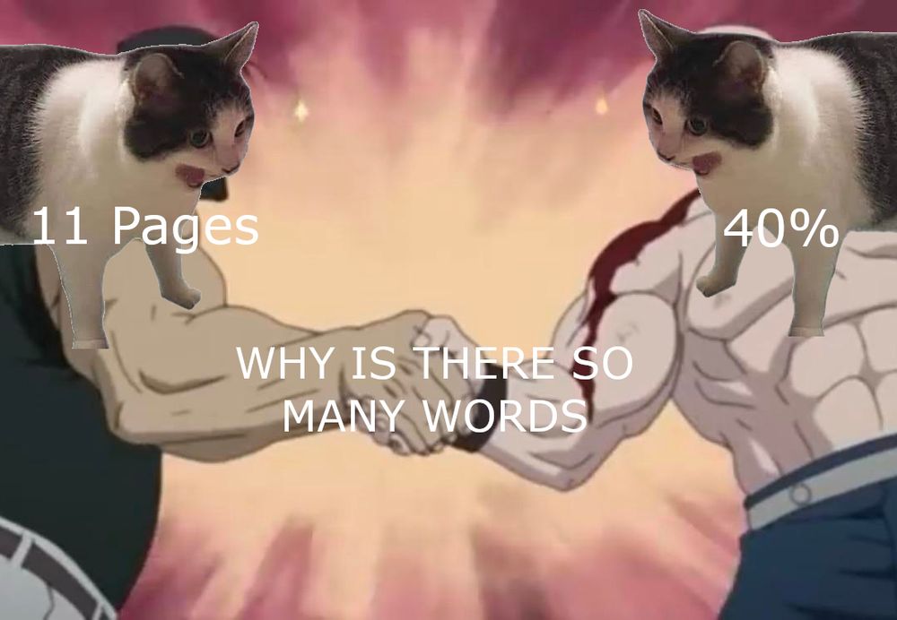An edited image of the "Buff dudes shaking hands" meme, with the screaming cat from the "WHY IS IT ALWAYS THINKING" meme placed over the head of both dudes.
The dude on the left has a caption of "11 Pages". The dude on the right has the caption "40%". Their handshake has the caption "WHY IS THERE SO MANY WORDS".
