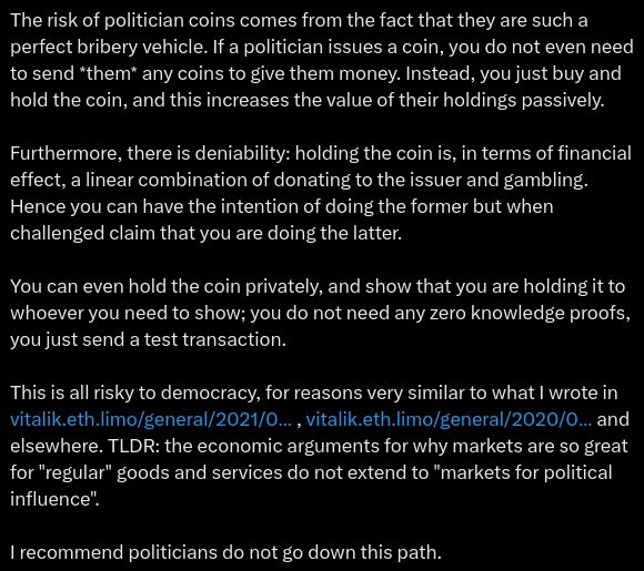 The risk of politician coins comes from the fact that they are such a perfect bribery vehicle. If a politician issues a coin, you do not even need to send *them* any coins to give them money. Instead, you just buy and hold the coin, and this increases the value of their holdings passively.

Furthermore, there is deniability: holding the coin is, in terms of financial effect, a linear combination of donating to the issuer and gambling. Hence you can have the intention of doing the former but when challenged claim that you are doing the latter.

You can even hold the coin privately, and show that you are holding it to whoever you need to show; you do not need any zero knowledge proofs, you just send a test transaction.

This is all risky to democracy, for reasons very similar to what I wrote in https://vitalik.eth.limo/general/2021/08/16/voting3.html , https://vitalik.eth.limo/general/2020/09/11/coordination.html and elsewhere. TLDR: the economic arguments for why markets are so great for "regular" goods and services do not extend to "markets for political influence".

I recommend politicians do not go down this path.