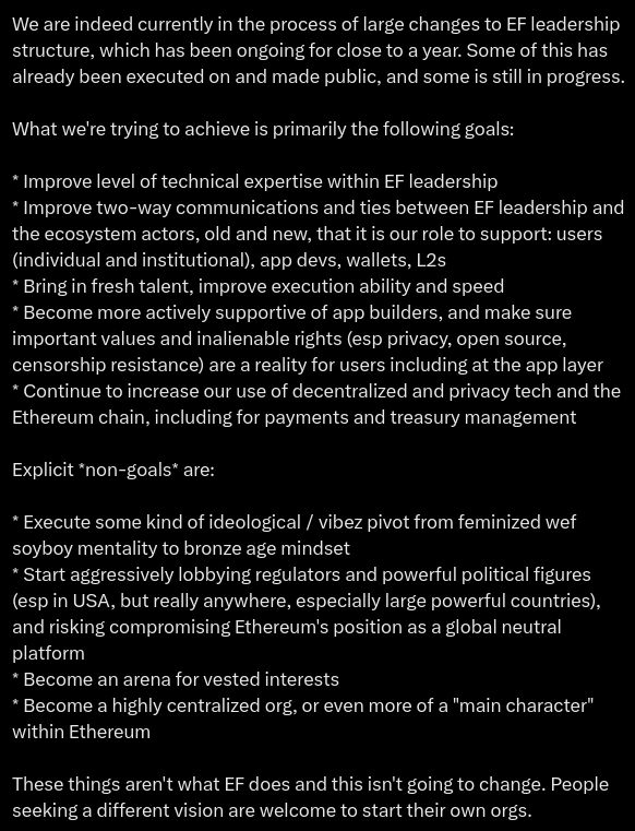 We are indeed currently in the process of large changes to EF leadership structure, which has been ongoing for close to a year. Some of this has already been executed on and made public, and some is still in progress.

What we're trying to achieve is primarily the following goals:

* Improve level of technical expertise within EF leadership
* Improve two-way communications and ties between EF leadership and the ecosystem actors, old and new, that it is our role to support: users (individual and institutional), app devs, wallets, L2s
* Bring in fresh talent, improve execution ability and speed
* Become more actively supportive of app builders, and make sure important values and inalienable rights (esp privacy, open source, censorship resistance) are a reality for users including at the app layer
* Continue to increase our use of decentralized and privacy tech and the Ethereum chain, including for payments and treasury management

Explicit *non-goals* are:

* Execute some kind of ideological / vibez pivot from feminized wef soyboy mentality to bronze age mindset
* Start aggressively lobbying regulators and powerful political figures (esp in USA, but really anywhere, especially large powerful countries), and risking compromising Ethereum's position as a global neutral platform
* Become an arena for vested interests
* Become a highly centralized org, or even more of a "main character" within Ethereum

These things aren't what EF does and this isn't going to change. People seeking a different vision are welcome to start their own orgs.