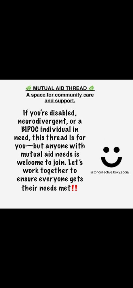 Post-✨Mutual Aid post/Thread✨
✨🚀✨🚀🚀✨🚀🚀🚀🚀✨
For those who need help with Shares, Likes and Support❤️
#Mutualaid
#TBNC
#Mentalhealth
#BIPOC
#disabled
#BIPOCMA
#communitysupport
#help
#boost

In the picture- 🌿 DAILY MUTUAL AID THREAD 🌿
A space for community care and support.

If you’re disabled, neurodivergent, or a BIPOC individual in need, this thread is for you—but anyone with mutual aid needs is welcome to join. Let’s work together to ensure everyone gets their needs met. 

Simple Smiley Face
@tbncollective.bsky.social

In the comments-➡️ Post your CashApp, PayPal, Venmo, GoFundMe, or other mutual aid links below.
➡️ If you can, please donate, boost, and share!

🌟 Guidelines for participation:
	1.	Post only YOUR needs (food, rent, meds, utilities, etc.).
	2.	Post ONCE per day to avoid spamming.
	3.	Boost the thread and as many posts as possible.
	4.	Use Alt Text for any images shared.
	5.	Let others know about this thread who may need help.

✨ Remember, food is always needed, bills are always due, and community care is the answer. We are stronger together so let’s build the world we want to see—starting now.

💚 Boost, donate, and share. 💚