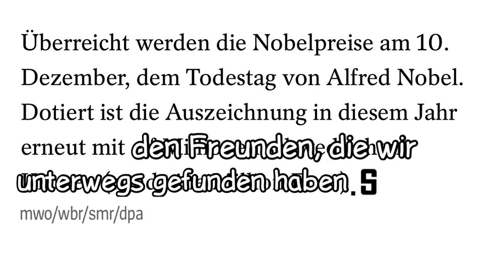 Abgeänderte Spiegel-Meldung: „Überreicht werden die Nobelpreise am 10. Dezember, dem Todestag von Alfred Nobel. Dotiert ist die Auszeichnung in diesem Jahr erneut mit den Freunden, die wir unterwegs gefunden haben. 
mwo/wbr/smr/dpa“