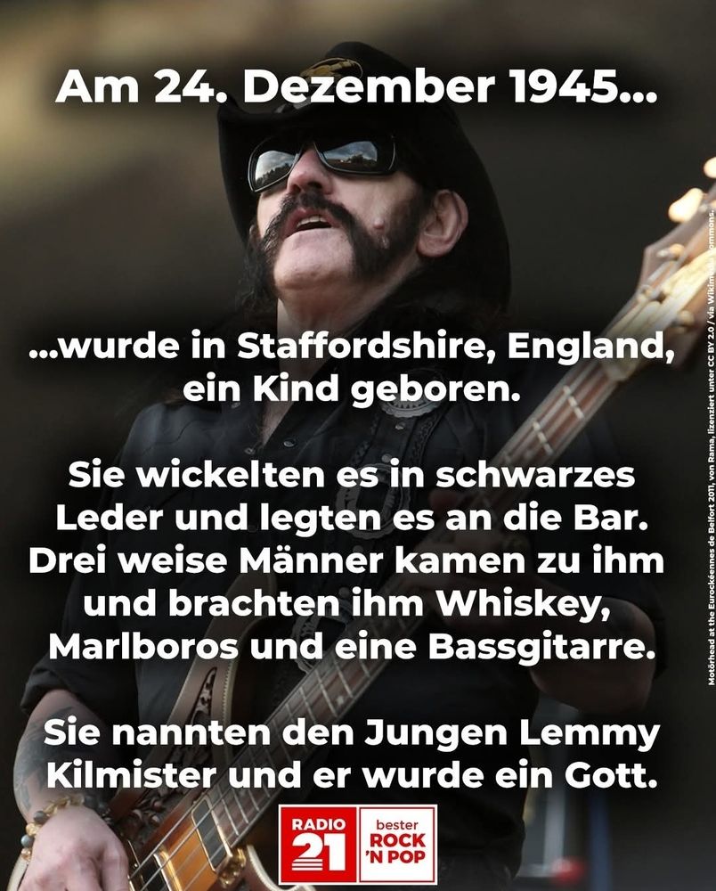 Am 24 12 45  wurde in England ein Kind geboren. Sie wickelten es in schwarzes Leder und legten es an die Bar  3 weise Männer kamen zu ihm und brachten ihm Whiskey, Marlboros und eine Bassgitarre.
Sie nannten den Jungen Lemmy Kilmister und er wurde ein Gott 