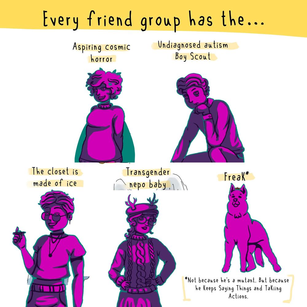 Memester characters drawn in purples and greens on a white background. Every friend group has the... Aspiring cosmic horror - Palmer Undiagnosed autism Boy Scout - Dan The closet is made of ice - Mordecai Transgender Nepo Baby - Jurnee Freak* - Abbi *not a freak because he's a mutant, but a freak because he keeps saying things and taking actions