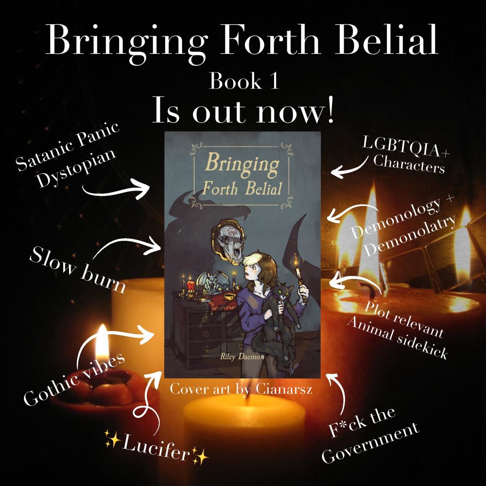 Bringing Forth Belial
Book 1
Is out now!

Image of a book cover that shows the image of a person holding a cat and candle, looking surprised at a demonic shadow. The cover reads Bringing Forth Belial, Riley Daemon.

Cover art by Cianarsz.

The text around the cover reads: Satanic panic dystopian, LGBTQIA+ characters, slow burn, demonology + demonolatry, gothic vibes, plot relevant animal sidekick, sparkle emoji Lucifer sparkle emoji, fuck the government.