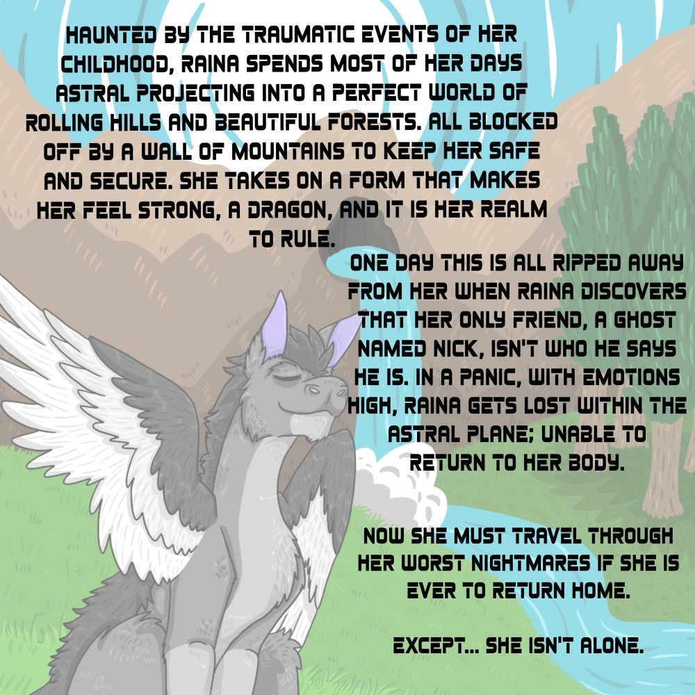 HAUNTED BY THE TRAUMATIC EVENTS OF HER CHILDHOOD, RAINA SPENDS MOST OF HER DAYS ASTRAL PROJECTING INTO A PERFECT WORLD OF ROLLING HILLS AND BEAUTIFUL FORESTS. ALL BLOCKED OFF BY A WALL OF MOUNTAINS TO KEEP HER SAFE AND SECURE. SHE TAKES ON A FORM THAT MAKES HER FEEL STRONG, A DRAGON, AND IT IS HER REALM TO RULE.
ONE DAY THIS IS ALL RIPPED AWAY FROM HER WHEN RAINA DISCOVERS THAT HER ONLY FRIEND, A GHOST NAMED NICK, ISN'T WHO HE SAYS HE IS. IN A PANIC, WITH EMOTIONS HIGH, RAINA GETS LOST WITHIN THE ASTRAL PLANE; UNABLE TO RETURN TO HER BODY.
NOW SHE MUST TRAVEL THROUGH HER WORST NIGHTMARES IF SHE IS
EVER TO RETURN HOME.
EXCEPT... SHE ISN'T ALONE.