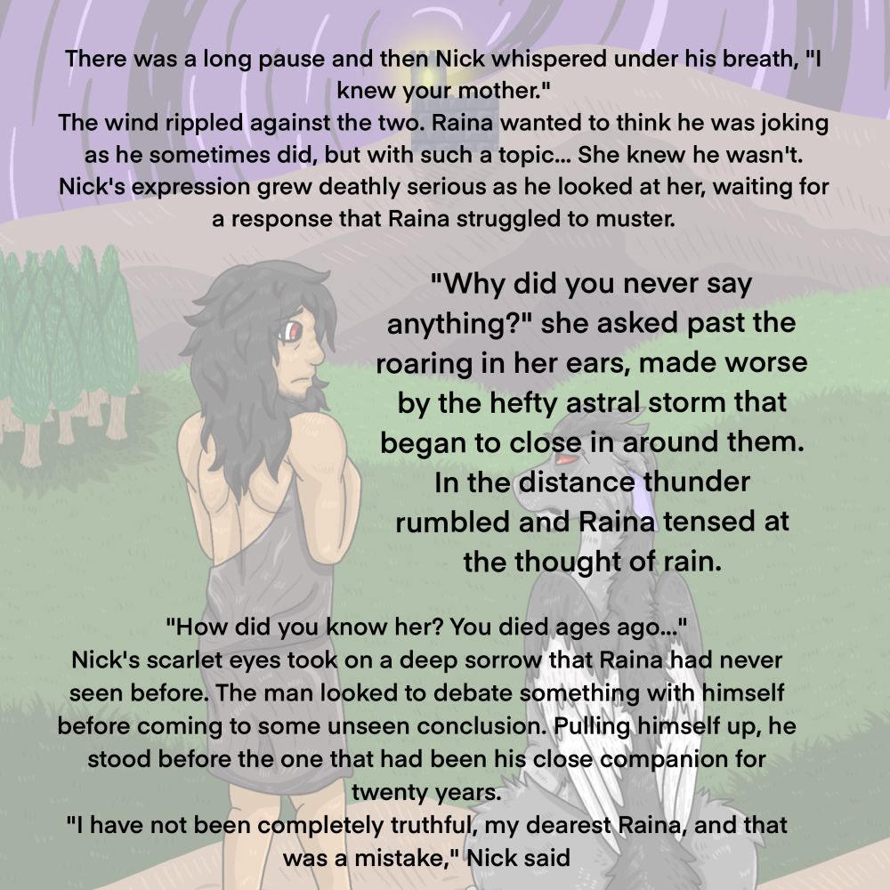 There was a long pause and then Nick whispered under his breath, "! knew your mother."
The wind rippled against the two. Raina wanted to think he was joking as he sometimes did, but with such a topic... She knew he wasn't.
Nick's expression grew deathly serious as he looked at her, waiting for a response that Raina struggled to muster.
"Why did you never say anything?" she asked past the roaring in her ears, made worse by the hefty astral storm that began to close in around them.
In the distance thunder rumbled and Raina tensed at the thought of rain.
"How did you know her? You died ages ago..."
Nick's scarlet eyes took on a deep sorrow that Raina had never seen before. The man looked to debate something with himself before coming to some unseen conclusion. Pulling himself up, he stood before the one that had been his close companion for twenty years.
"I have not been completely truthful, my dearest Raina, and that was a mistake," Nick said