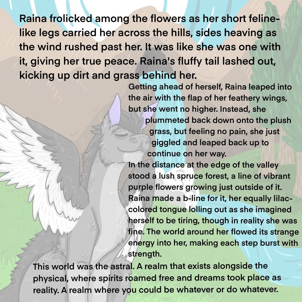 Raina frolicked among the flowers as her short feline-like legs carried her across the hills, sides heaving as the wind rushed past her. It was like she was one with it, giving her true peace. Raina's fluffy tail lashed out, kicking up dirt and grass behind her.
Getting ahead of herself, Raina leaped into the air with the flap of her feathery wings, but she went no higher. Instead, she
plummeted back down onto the plush grass, but feeling no pain, she just giggled and leaped back up to continue on her way.
In the distance at the edge of the valley stood a lush spruce forest, a line of vibrant purple flowers growing just outside of it.
Raina made a b-line for it, her equally lilac-colored tongue lolling out as she imagined herself to be tiring, though in reality she was fine. The world around her flowed its strange energy into her, making each step burst with strength.
This world was the astral. A realm that exists alongside the physical, where spirits roamed free and dreams took place as reality. A realm where you could be whatever or do whatever.