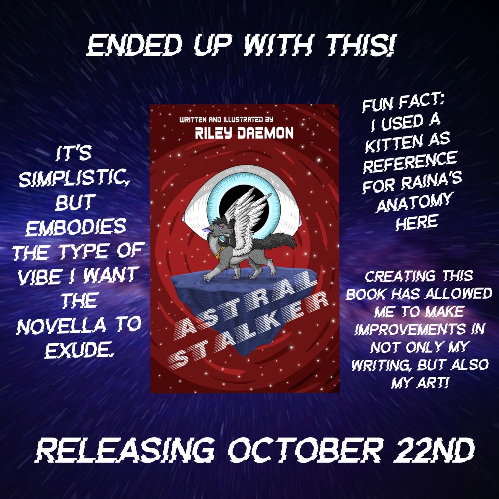 ENDED UP WITH THIS!
WRITTEN AND ILLUSTRATED BY RILEY DAEMON

The cover of Astral Stalker.

IT'S
SIMPLISTIC, BUT EMBODIES
THE TYPE OF VIBE I WANT
THE
NOVELLA TO EXUDE.

FUN FACT:
I USED A KITTEN AS REFERENCE FOR RAINA'S ANATOMY
HERE

CREATING THIS
BOOK HAS ALLOWED
ME TO MAKE
IMPROVEMENTS IN
NOT ONLY MY WRITING, BUT ALSO MY ART!

RELEASING OCTOBER 22ND