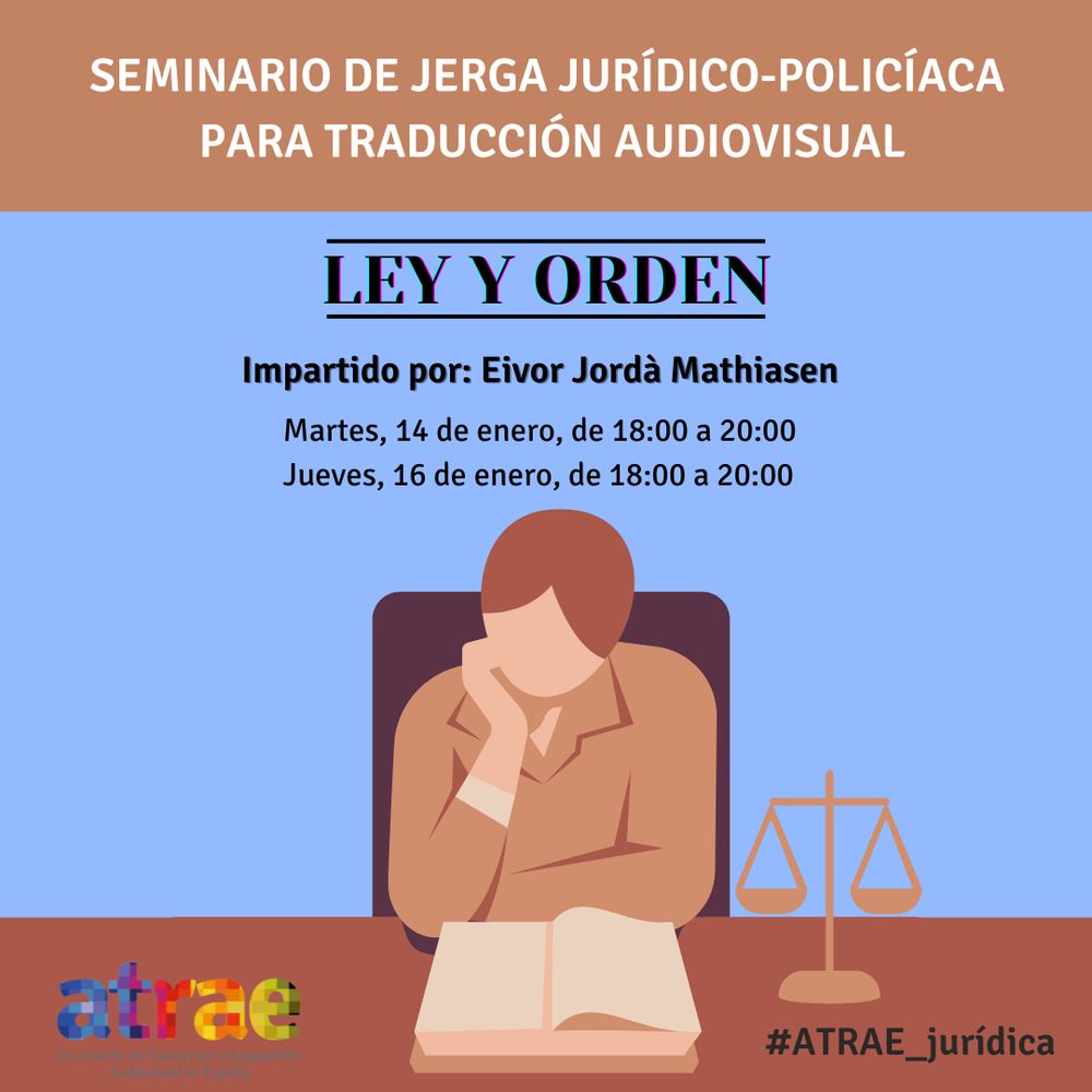 Cartel del curso con el fondo en color azul claro y una cabecera en color marrón que describe su contenido en letras blancas: “Seminario de jerga jurídico-policíaca para traducción audiovisual”. Justo debajo, el título en letras grandes de color azul oscuro: "Ley y orden". En la siguiente línea, en un texto también en color azul oscuro, se nos informa de que lo imparte Eivor Jordà Mathiasen, y a continuación están las fechas: martes 14 y jueves 16 de enero de 18:00 a 20:00. Debajo, alineada en el centro con el texto anterior, hay una ilustración de una mujer apoyada con el codo en un escritorio que lee un libro concentrada; a su derecha hay una balanza. En la esquina inferior izquierda, el logo de ATRAE; en la derecha, el hashtag del curso: #ATRAE_jurídica.