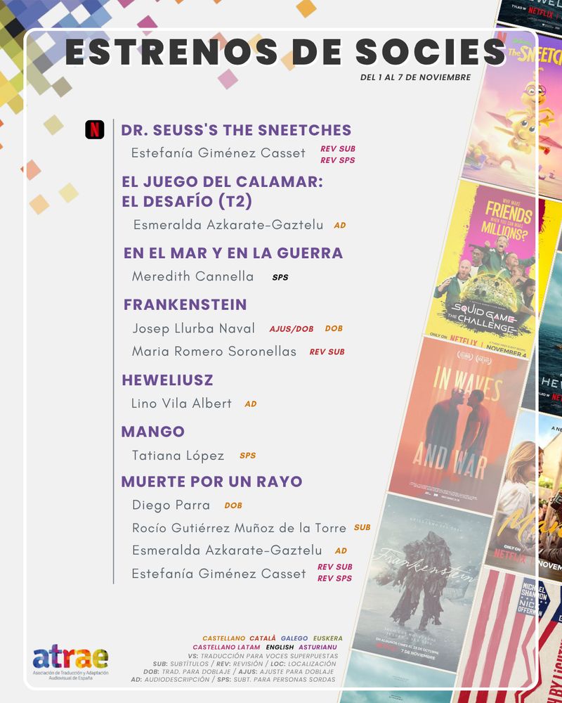 ESTRENOS DE SOCIES DEL 1 AL 7 DE NOVIEMBRE

NETFLIX:

- 'Dr. Seuss's The Sneetches', con revisión de subtítulos y de SPS al español latino neutro por Estefanía Giménez Casset
- 'El juego del calamar: el desafío (T2)', con audiodescripción de Esmeralda Azkarate-Gaztelu
- 'En el mar y en la guerra', subtitulada al inglés para personas sordas por Meredith Cannella
- 'Frankenstein', traducida para doblaje al castellano y traducida y ajustada para doblaje al catalán por Josep Llurba Naval, y con revisión de subtítulos al catalán por Maria Romero Soronellas
- 'Heweliusz', con audiodescripción de Lino Vila Albert
- 'Mango', con SPS por Tatiana López
- 'Muerte por un rayo', traducida para doblaje por Diego Parra, subtitulada por Rocío Gutiérrez Muñoz de la Torre, con audiodescripción de Esmeralda Azkarate-Gaztelu y con revisión de subtítulos y de SPS al español latino neutro por Estefanía Giménez Casset