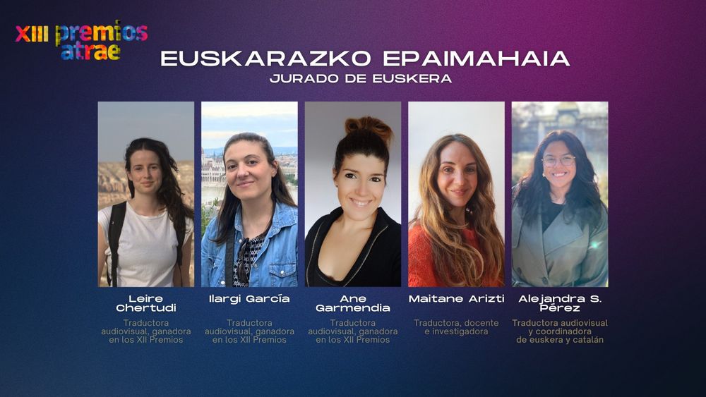 Los miembros del jurado de euskera: Leire Chertudi Ozamiz, traductora audiovisual, ganadora de la edición anterior; Ilargi García Barrena, traductora audiovisual, ganadora de la edición anterior; Ane Garmendia Alberdi, traductora audiovisual, ganadora de la edición anterior; Maitane Arizti Ugarteburu, traductora, docente e investigadora; y Alejandra S. Pérez Cuello, traductora audiovisual y coordinadora de catalán y euskera