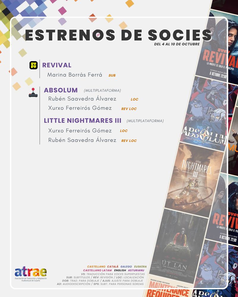 ESTRENOS DE SOCIES DEL 4 AL 10 DE OCTUBRE

SYFY:

- 'Revival', traducida para doblaje por Marina Borrás Ferrá

VIDEOJUEGOS:

- 'Absolum', con localización por Rubén Saavedra Álvarez y revisión de la localización por Xurxo Ferreirós Gómez
- 'Little Nightmares III', , con localización por Xurxo Ferreirós Gómez y revisión de la localización por Rubén Saavedra Álvarez
