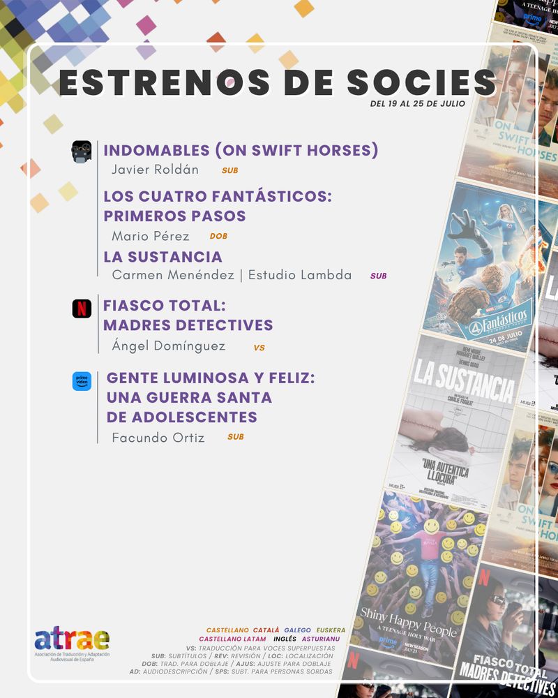 ESTRENOS DE SOCIES DEL 19 AL 25 DE JULIO

CINE:
- 'Indomables (On Swift Horses)', subtitulada por Javier Roldán
- 'Los 4 Fantásticos: Primeros pasos', traducida para doblaje por Mario Pérez
- 'La sustancia', subtitulada al asturianu por Carmen Menéndez | Estudio Lambda

NETFLIX:

- 'Fiasco total: Madres detectives', traducida para voces superpuestas por Ángel Domínguez

PRIME VIDEO:

- 'Gente luminosa y feliz: Una guerra santa de adolescentes', subtitulada por Facundo Ortiz