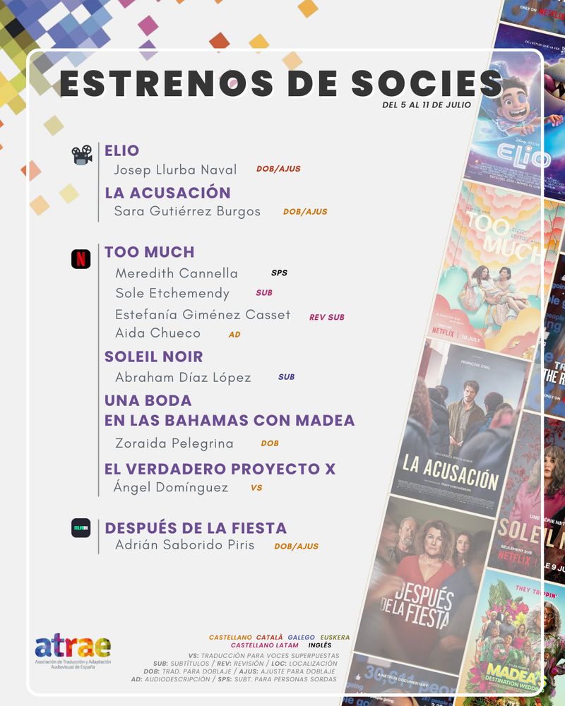ESTRENOS DE SOCIES DEL 5 AL 11 DE JULIO

CINE:
- 'Elio', traducida y ajustada para doblaje al catalán por Josep Llurba Naval
- 'La acusación', traducida y ajustada para doblaje por Sara Gutiérrez Burgos

NETFLIX:
- 'Too much' (T2), subtitulada al español de Latinoamérica por Sole Etchemendy, con subtítulos (ES LATAM) revisados por Estefanía Giménez Casset, con audiodescripción de Aida Chueco y con subtítulos en inglés para personas sordas por Meredith Cannella

- 'Soleil Noir', subtitulada al gallego por Abraham Díaz López

- 'Una boda en las Bahamas con Madea', traducida para doblaje por Zoraida Pelegrina

- 'El verdadero Proyecto X', traducida para voces superpuestas por Ángel Domínguez

FILMIN:
- 'Después de la fiesta', traducida y ajustada para doblaje por Adrián Saborido Piris