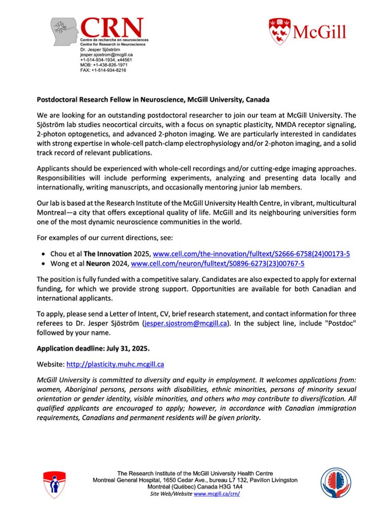 We are looking for an outstanding postdoctoral researcher to join our team at McGill University. The Sjöström lab studies neocortical circuits, with a focus on synaptic plasticity, NMDA receptor signaling, 2-photon optogenetics, and advanced 2-photon imaging. We are particularly interested in candidates with strong expertise in whole-cell patch-clamp electrophysiology and/or 2-photon imaging, and a solid track record of relevant publications.
Applicants should be experienced with whole-cell recordings and/or cutting-edge imaging approaches. Responsibilities will include performing experiments, analyzing and presenting data locally and internationally, writing manuscripts, and occasionally mentoring junior lab members.
Our lab is based at the Research Institute of the McGill University Health Centre, in vibrant, multicultural Montreal—a city that offers exceptional quality of life. McGill and its neighbouring universities form one of the most dynamic neuroscience communities in the world.
For examples of our current directions, see:
•	Chou et al The Innovation 2025, www.cell.com/the-innovation/fulltext/S2666-6758(24)00173-5
•	Wong et al Neuron 2024, www.cell.com/neuron/fulltext/S0896-6273(23)00767-5
The position is fully funded with a competitive salary. Candidates are also expected to apply for external funding, for which we provide strong support. Opportunities are available for both Canadian and international applicants.
To apply, please send a Letter of Intent, CV, brief research statement, and contact information for three referees to Dr. Jesper Sjöström (jesper.sjostrom@mcgill.ca). In the subject line, include "Postdoc" followed by your name.
Application deadline: July 31, 2025. 
Website: http://plasticity.muhc.mcgill.ca
McGill University is committed to diversity and equity in employment. 