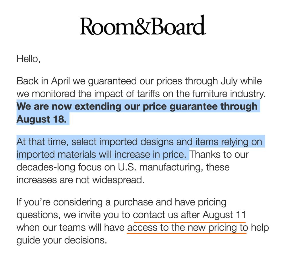 Room & Board: We are guaranteeing prices through August 18th. At that time select imported items will increase in price. ... Contact us after August 11 if you are considering a purchase and we'll have access to new pricing.