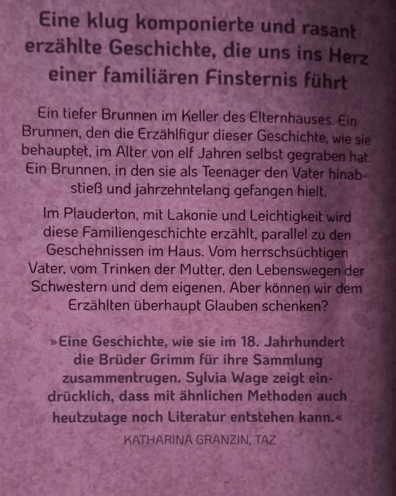 foto vom klappentext auf der rückseite: "Eine klug komponierte und rasant erzählte Geschichte, die uns ins Herz einer familiären Finsternis führl
Ein tiefer Brunnen im Keller des Elternhauses. Ein Brunnen. den die Erzählfiaur dieser Geschichte. wie sis behauptet, im Alter von elf Jahren selbst qegraben hat ein Brunnen, in den sie als Teenager den Vater hinab stieß und jahrzehntelang gefangen hielt
Im Plauderton, mit Lakonie und Leichtigkeit wird diese Familiengeschichte erzählt, parallel zu den Geschehnissen im Haus. Vom herrschsüchtiaen Vater. vom Trinken der Mutter, den Lebenswegen der Schwestern und dem eigenen. Aber können wir dem Erzählten überhaupt Glauben schenken?
> Eine Geschichte. wie sie im 18. Jahrhundert die Brüder Grimm für ihre Sammlung zusammentruqen. Sulvia Wage zeiqt ein- drücklich. dass mit ähnlichen Methoden auch heutzutage noch Literatur entstehen kann.< KATHARINA GRANZIN, TAZ