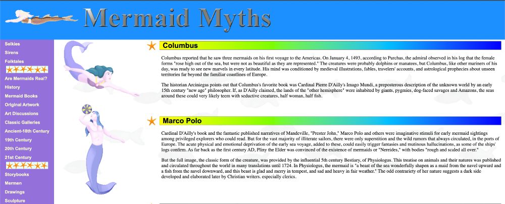 recreation of the site

Columbus reported that he saw three mermaids on his first voyage to the Americas. On January 4, 1493, according to Purchas, the admiral observed in his log that the female forms "rose high out of the sea, but were not as beautiful as they are represented." The creatures were probably dolphins or manatees, but Columbus, like other mariners of his day, was ready to see new marvels in every latitude. His mind was conditioned by medieval illustrations, fables, travelers' accounts, and astrological prophecies about unseen territories far beyond the familiar coastlines of Europe.

The historian Arciniegas points out that Columbus's favorite book was Cardinal Pierre D'Ailly's Imago Mundi, a preposterous description of the unknown world by an early 15th century "new age" philosopher. If, as D'Ailly claimed, the lands of the "other hemisphere" were inhabited by giants, pygmies, dog-faced savages and Amazons, the seas around these could very likely teem with seductive creatures, half woman, half fish.

