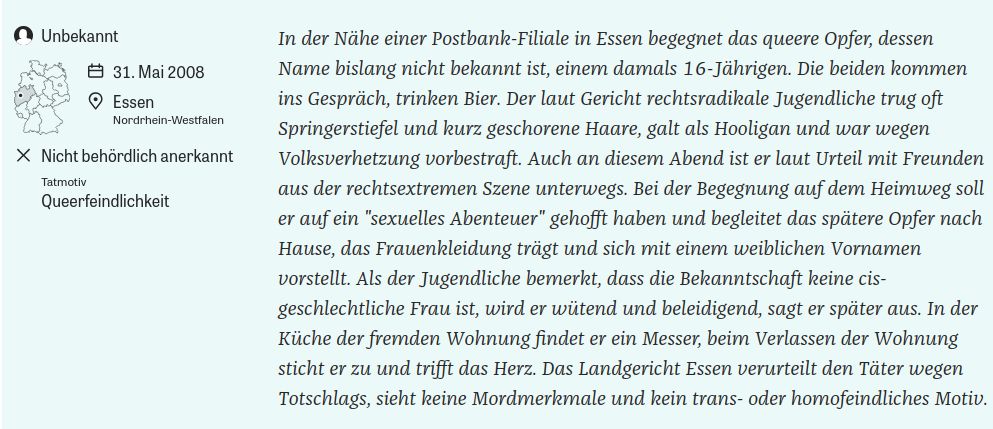 In der Nähe einer Postbank-Filiale in Essen begegnet das queere Opfer, dessen Name bislang nicht bekannt ist, einem damals 16-Jährigen. Die beiden kommen ins Gespräch, trinken Bier. Der laut Gericht rechtsradikale Jugendliche trug oft Springerstiefel und kurz geschorene Haare, galt als Hooligan und war wegen Volksverhetzung vorbestraft. Auch an diesem Abend ist er laut Urteil mit Freunden aus der rechtsextremen Szene unterwegs. Bei der Begegnung auf dem Heimweg soll er auf ein "sexuelles Abenteuer" gehofft haben und begleitet das spätere Opfer nach Hause, das Frauenkleidung trägt und sich mit einem weiblichen Vornamen vorstellt. Als der Jugendliche bemerkt, dass die Bekanntschaft keine cis-geschlechtliche Frau ist, wird er wütend und beleidigend, sagt er später aus. In der Küche der fremden Wohnung findet er ein Messer, beim Verlassen der Wohnung sticht er zu und trifft das Herz. Das Landgericht Essen verurteilt den Täter wegen Totschlags, sieht keine Mordmerkmale und kein trans- oder homofeindliches Motiv.