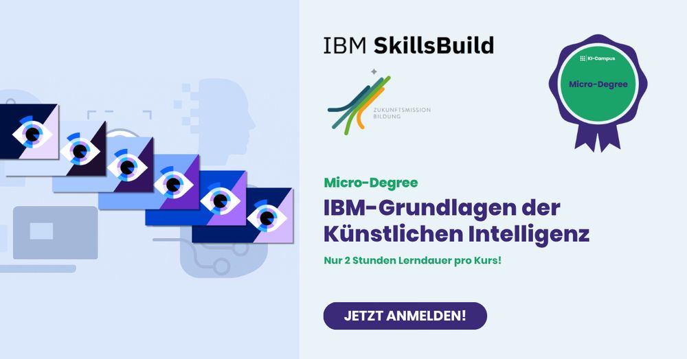 Das Bild zeigt ein digitales Banner für den Micro-Degree „IBM-Grundlagen der Künstlichen Intelligenz“, angeboten von KI-Campus und IBM SkillsBuild.
Links sind stilisierte Augen-Symbole in verschiedenen Blautönen zu sehen, die Technik und künstliche Intelligenz symbolisieren.
Rechts stehen die Logos von IBM SkillsBuild und „Zukunftsmission Bildung“.
Darunter:
„IBM-Grundlagen der Künstlichen Intelligenz – Nur je 2 Stunden Lerndauer pro Kurs!“
Ein lila Abzeichen mit der Aufschrift „KI-Campus Micro-Degree“ und ein Button mit dem Text „Jetzt anmelden!“