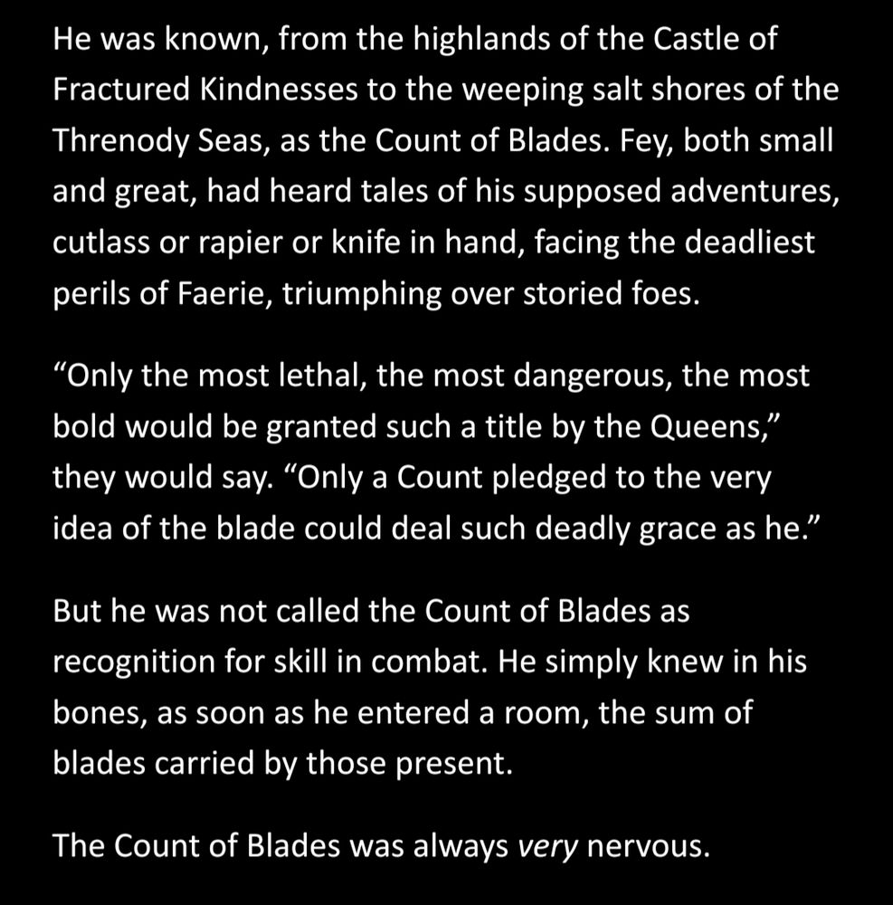 He was known, from the highlands of the Castle of Fractured Kindnesses to the weeping salt shores of the Threnody Seas, as the Count of Blades. Fey, both small and great, had heard tales of his supposed adventures, cutlass or rapier or knife in hand, facing the deadliest perils of Faerie, triumphing over storied foes. 
“Only the most lethal, the most dangerous, the most bold would be granted such a title by the Queens,” they would say. “Only a Count pledged to the very idea of the blade could deal such deadly grace as he.”
But he was not called the Count of Blades as recognition for skill in combat. He simply knew in his bones, as soon as he entered a room, the sum of blades carried by those present.
The Count of Blades was always very nervous.