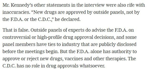 Mr. Kennedy’s other statements in the interview were also rife with inaccuracies. “New drugs are approved by outside panels, not by the F.D.A. or the C.D.C.,” he declared.

That is false. Outside panels of experts do advise the F.D.A. on controversial or high-profile drug approval decisions, and some panel members have ties to industry that are publicly disclosed before the meetings begin. But the F.D.A. alone has authority to approve or reject new drugs, vaccines and other therapies. The C.D.C. has no role in drug approvals whatsoever.