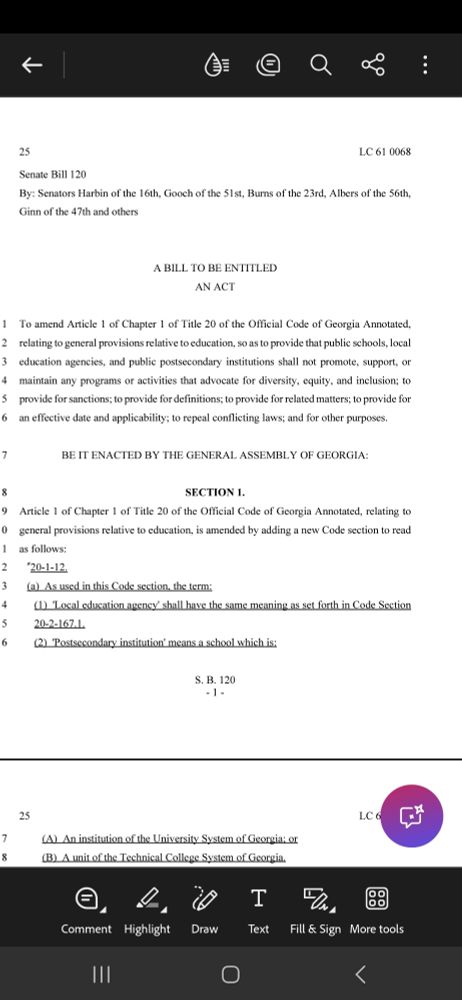 Page 1 of 2 of the text of Georgia Senate Bill 120
Senate Bill 120 By: Senators Harbin of the 16th, Gooch of the 51st, Burns of the 23rd, Albers of the 56th, Ginn of the 47th and others A BILL TO BE ENTITLED AN ACT To amend Article 1 of Chapter 1 of Title 20 of the Official Code of Georgia Annotated, 1 relating to general provisions relative to education, so as to provide that public schools, local 2 education agencies, and public postsecondary institutions shall not promote, support, or 3 maintain any programs or activities that advocate for diversity, equity, and inclusion; to 4 provide for sanctions; to provide for definitions; to provide for related matters; to provide for 5 an effective date and applicability; to repeal conflicting laws; and for other purposes. 6 BE IT ENACTED BY THE GENERAL ASSEMBLY OF GEORGIA: 7 SECTION 1. 8 Article 1 of Chapter 1 of Title 20 of the Official Code of Georgia Annotated, relating to 9 general provisions relative to education, is amended by adding a new Code section to read 10 as follows: 11 "20-1-12. 12 (a)  As used in this Code section, the term: 13 (1)  'Local education agency' shall have the same meaning as set forth in Code Section 14 20-2-167.1. 15 (2)  'Postsecondary institution' means a school which is: 16 S. B. 120- 1 