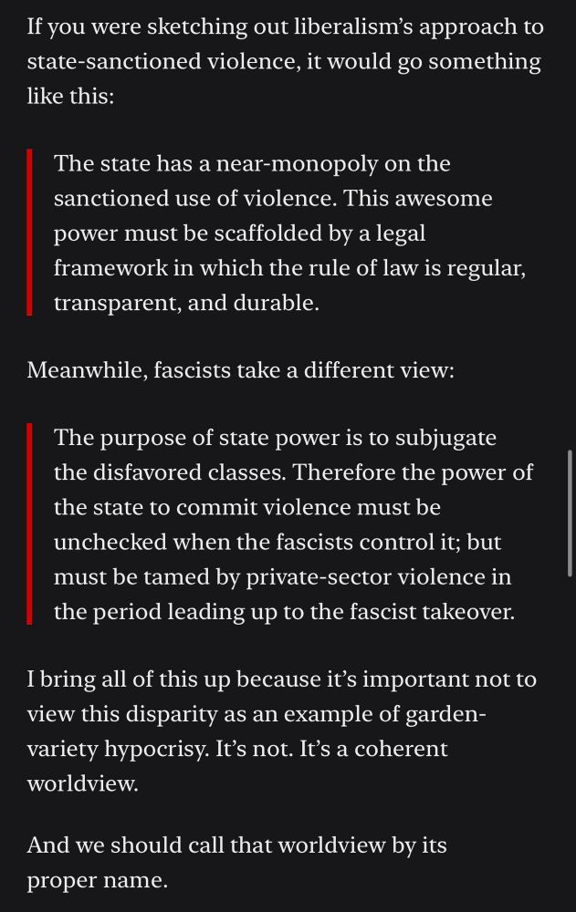A screenshot from the Bulwark. If you were sketching out, liberalism approach to state sanctioned violence, it would go something like this: the state has a near monopoly on the sanctioned use of violence. This awesome power must be scaffold by a legal framework in which of the rule of law is regular, transparent, and durable. Meanwhile, fascist, take a different view: the purpose of the state power is the subjugate the disfavored classes. Therefore, the power of the state to commit violence must be unchecked when the fascists control it; but must be tamed by private sector, violence in the period, leading up to the fascist takeover. 

I bring all of this up because it’s important. Not to view this disparity as an example of garden variety, hypocrisy. It’s not. It’s a coherent world view. 
And we should call that world view by it’s proper name   