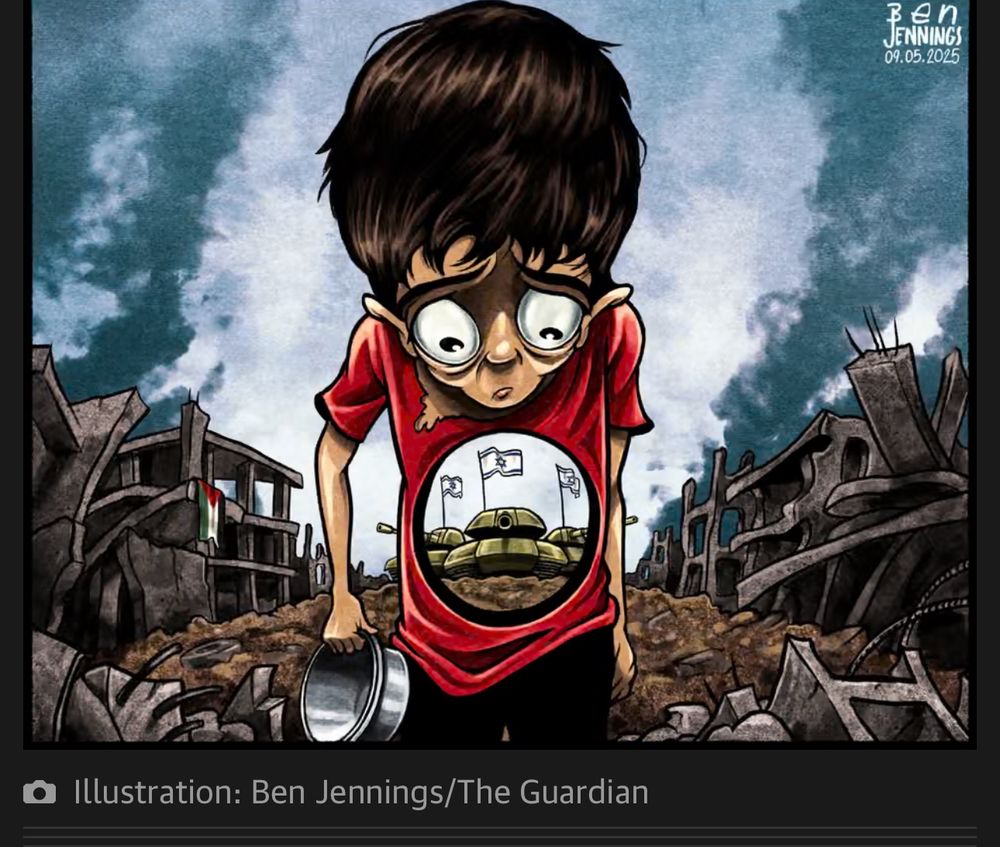 An editorial cartoon drawn and in color, of a starving Palestinian boy with a red shirt, sorrow and trauma in his eyes, holding an empty bowl with tanks that have Israel flags filling his stomach. The background are smoke filled air, and broken buildings and dirt, surround him a Palestinian flag in the background on the side of a damaged building. 