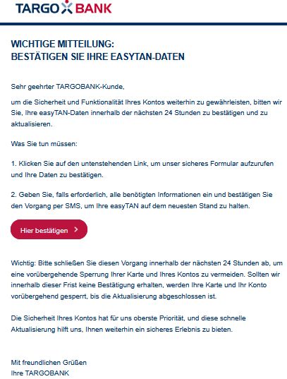 Wichtige Mitteilung:
Bestätigen Sie Ihre easyTAN-Daten
Sehr geehrter TARGOBANK-Kunde,
um die Sicherheit und Funktionalität Ihres Kontos weiterhin zu gewährleisten, bitten wir Sie, Ihre easyTAN-Daten innerhalb der nächsten 24 Stunden zu bestätigen und zu aktualisieren.
Was Sie tun müssen:
1. Klicken Sie auf den untenstehenden Link, um unser sicheres Formular aufzurufen und Ihre Daten zu bestätigen.
2. Geben Sie, falls erforderlich, alle benötigten Informationen ein und bestätigen Sie den Vorgang per SMS, um Ihre easyTAN auf dem neuesten Stand zu halten.
Hier bestätigen  



Wichtig: Bitte schließen Sie diesen Vorgang innerhalb der nächsten 24 Stunden ab, um eine vorübergehende Sperrung Ihrer Karte und Ihres Kontos zu vermeiden. Sollten wir innerhalb dieser Frist keine Bestätigung erhalten, werden Ihre Karte und Ihr Konto vorübergehend gesperrt, bis die Aktualisierung abgeschlossen ist.

Die Sicherheit Ihres Kontos hat für uns oberste Priorität, und diese schnelle Aktualisierung hilft uns, Ihnen weiterhin ein sicheres Erlebnis zu bieten.


Mit freundlichen Grüßen
Ihre TARGOBANK

