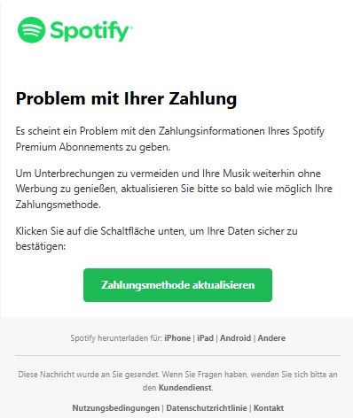 Screenshot einer E-Mail mit Logo von Spotify und Text: " 

Problem mit Ihrer Zahlung

Es scheint ein Problem mit den Zahlungsinformationen Ihres Spotify Premium Abonnements zu geben.

Um Unterbrechungen zu vermeiden und Ihre Musik weiterhin ohne Werbung zu genießen, aktualisieren Sie bitte so bald wie möglich Ihre Zahlungsmethode.

Klicken Sie auf die Schaltfläche unten, um Ihre Daten sicher zu bestätigen:

Zahlungsmethode aktualisieren

Spotify herunterladen für: iPhone | iPad | Android | Andere

Diese Nachricht wurde an Sie gesendet. Wenn Sie Fragen haben, wenden Sie sich bitte an den Kundendienst.

Nutzungsbedingungen | Datenschutzrichtlinie | Kontakt"