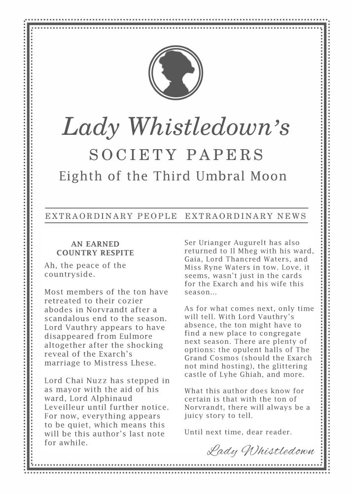 Text reads: AN EARNED COUNTRY RESPITE

Ah, the peace of the countryside. 

Most members of the ton have retreated to their cozier abodes amid Norvrandt after a scandalous end to the season. Lord Vauthry appears to have disappeared from Eulmore altogether after the shocking reveal of the Exarch’s marriage to Mistress Lhese. Lord Chai Nuzz has stepped in as mayor with the aid of his ward, Lord Alphinaud Leveilleur. For now, everything appears to be quiet, which means this will be this author’s last note for a while.

As for our newlyweds, Lord Lhese has reportedly cut off his daughter from her inheritance and returned home to Amh Arang. Neither Mistress Lhese nor her husband seem to mind. They have retreated to Il Mheg for their honeymoon, much to King Feo Ul’s delight. The mischievous duo are a perfect match against the pixies and, according to sources, take great pleasure in outwitting them together. Married life suites them both, and this author suspects it won’t be long before a child is added into the mix.

Ser Urianger Augurelt has also returned to Il Mheg with his ward, Gaia, Lord Thancred Waters, and Miss Ryne Waters in tow. Love, it seems, wasn’t just in the cards for the Exarch and his wife this season…

As for what comes next, only time will tell. With Lord Vauthry’s absence, the ton might have to find a new place to congregate next season. There are plenty of options: the opulent halls of The Grand Cosmos (should the Exarch not mind hosting), the glittering castle of Lyhe Ghiah, and more.

What this author does know for certain is that with the ton of Norvrandt, there will always be a juicy story to tell.

Until next time, dear reader.

Lady Whistledown
