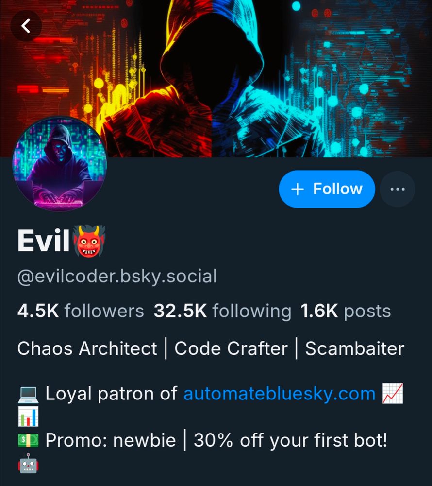 Screenshot of bluesky user evilcoder. Banner image is ai generated figure in a hoodie with hidden face, orange circuitry on left and blue on right.
Profile photo is similar AI generated image with blue-green Matrix-like background with the figure's hands on a pink glowing keyboard.

4.5k followers 32.5k following 1.6k posts
Chaos architect | code crafter | scambaiter
Loyal patron of automatebluesky.com
Promo newbie | 30% off your first bot!
