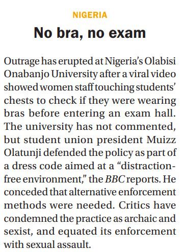 Extrait de 'The Continent', un magazine hedmadaire d'actualités africaines, numéro du 21 juin 2025.

Titre de l'article en anglais : "No bra, no exam".

Dans un université du sud-ouest du Nigeria, le personnel féminin a touché les poitrines des étudiantes lors des examens pour s'assurer qu'elles portaient bien un soutien-gorge.

Le président de l'union étudiante soutient la mesure : un "dress code" visant à créer un "environnement libre de distraction".

D'autres accusent les faits d'archaïsme, sexiste, voire d'agressions sexuelles.
