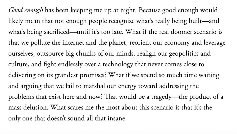 Good enough has been keeping me up at night. Because good enough would likely mean that not enough people recognize what’s really being built—and what’s being sacrificed—until it’s too late. What if the real doomer scenario is that we pollute the internet and the planet, reorient our economy and leverage ourselves, outsource big chunks of our minds, realign our geopolitics and culture, and fight endlessly over a technology that never comes close to delivering on its grandest promises? What if we spend so much time waiting and arguing that we fail to marshal our energy toward addressing the problems that exist here and now? That would be a tragedy—the product of a mass delusion. What scares me the most about this scenario is that it’s the only one that doesn’t sound all that insane.

