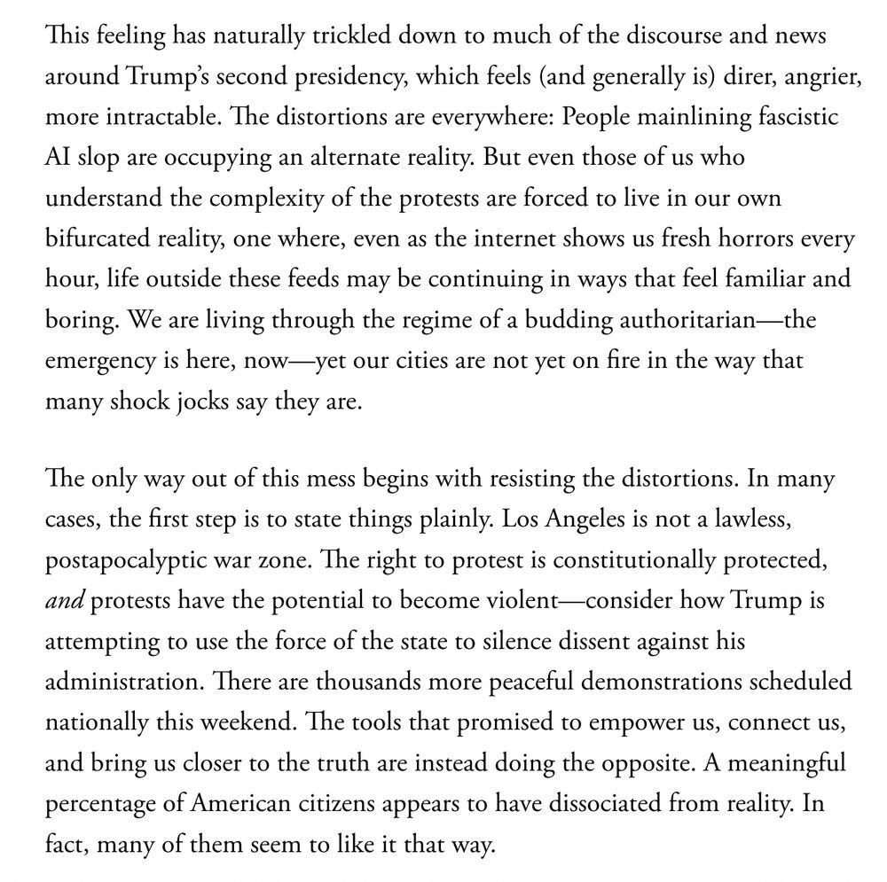 This feeling has naturally trickled down to much of the discourse and news around Trump’s second presidency, which feels (and generally is) direr, angrier, more intractable. The distortions are everywhere: People mainlining fascistic AI slop are occupying an alternate reality. But even those of us who understand the complexity of the protests are forced to live in our own bifurcated reality, one where, even as the internet shows us fresh horrors every hour, life outside these feeds may be continuing in ways that feel familiar and boring. We are living through the regime of a budding authoritarian—the emergency is here, now—yet our cities are not yet on fire in the way that many shock jocks say they are.

The only way out of this mess begins with resisting the distortions. In many cases, the first step is to state things plainly. Los Angeles is not a lawless, postapocalyptic war zone. The right to protest is constitutionally protected, and protests have the potential to become violent—consider how Trump is attempting to use the force of the state to silence dissent against his administration. There are thousands more peaceful demonstrations scheduled nationally this weekend. The tools that promised to empower us, connect us, and bring us closer to the truth are instead doing the opposite. A meaningful percentage of American citizens appears to have dissociated from reality. In fact, many of them seem to like it that way.