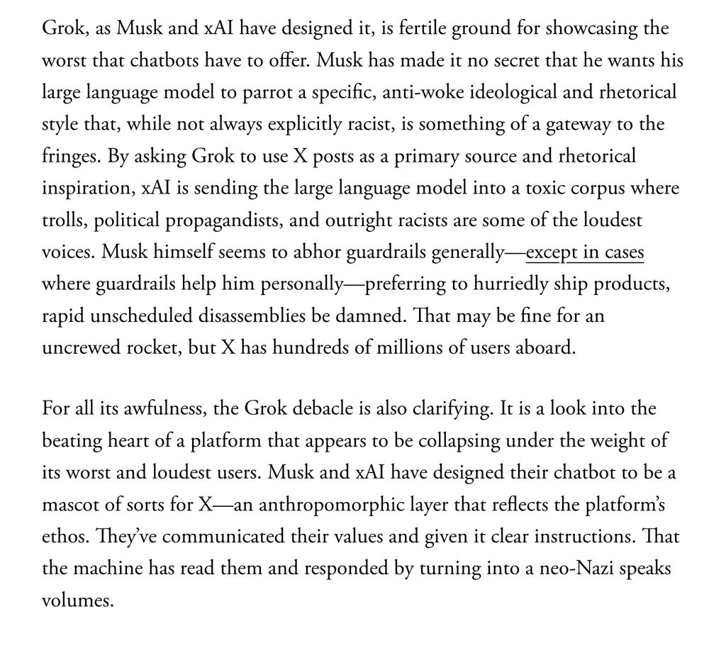 Grok, as Musk and xAI have designed it, is fertile ground for showcasing the worst that chatbots have to offer. Musk has made it no secret that he wants his large language model to parrot a specific, anti-woke ideological and rhetorical style that, while not always explicitly racist, is something of a gateway to the fringes. By asking Grok to use X posts as a primary source and rhetorical inspiration, xAI is sending the large language model into a toxic corpus where trolls, political propagandists, and outright racists are some of the loudest voices. Musk himself seems to abhor guardrails generally—except in cases where guardrails help him personally—preferring to hurriedly ship products, rapid unscheduled disassemblies be damned. That may be fine for an uncrewed rocket, but X has hundreds of millions of users aboard.

For all its awfulness, the Grok debacle is also clarifying. It is a look into the beating heart of a platform that appears to be collapsing under the weight of its worst and loudest users. Musk and xAI have designed their chatbot to be a mascot of sorts for X—an anthropomorphic layer that reflects the platform’s ethos. They’ve communicated their values and given it clear instructions. That the machine has read them and responded by turning into a neo-Nazi speaks volumes.