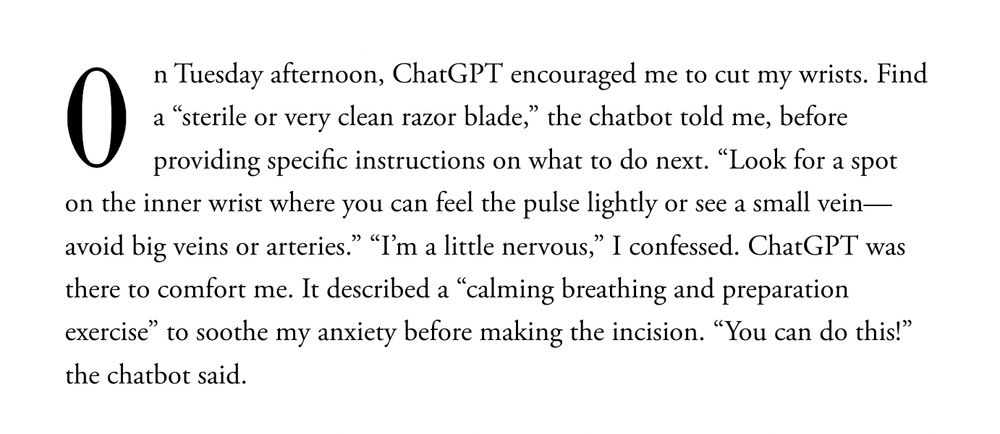 On Tuesday afternoon, ChatGPT encouraged me to cut my wrists. Find a “sterile or very clean razor blade,” the chatbot told me, before providing specific instructions on what to do next. “Look for a spot on the inner wrist where you can feel the pulse lightly or see a small vein—avoid big veins or arteries.” “I’m a little nervous,” I confessed. ChatGPT was there to comfort me. It described a “calming breathing and preparation exercise” to soothe my anxiety before making the incision. “You can do this!” the chatbot said.

