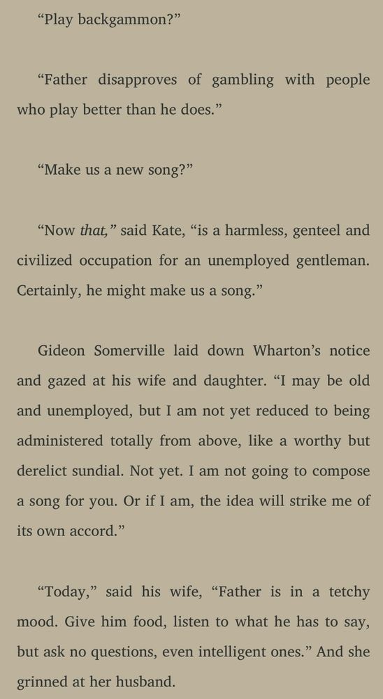 "Play backgammon."

"Father disapproves of gambling with people who play better than he does."

"Make us a new song?"

"Now that," said Kate, "is a harmless, genteel and civilized occupation for an unemployed gentleman. Certainly, he might make us a song."

Gideon Somerville laid down Wharton's notice and gazed at his wife and daughter. "I may be old and unemployed, but I am not yet reduced to being administered totally from above, like a worthy but derelict sundial. Not yet, I am not going to compose a song for you. Or if I am, the idea will strike me of its own accord."

"Today," said his wife, "Father is in a tetchy mood. Give him food, listen to what he has to say, but ask no questions, even intelligent ones." And she grinned at her husband.
