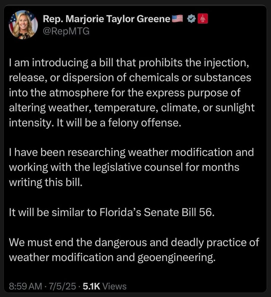 Social media post:

I am introducing a bill that prohibits the injection,
release, or dispersion of chemicals or substances
into the atmosphere for the express purpose of
altering weather, temperature, climate, or sunlight
intensity. It will be a felony offense.

I have been researching weather modification and
working with the legislative counsel for months
writing this bill.

It will be similar to Florida's Senate Bill 56.

We must end the dangerous and deadly practice of
weather modification and geoengineering.

8:59 AM · 7/5/25 · 5.1K Views
