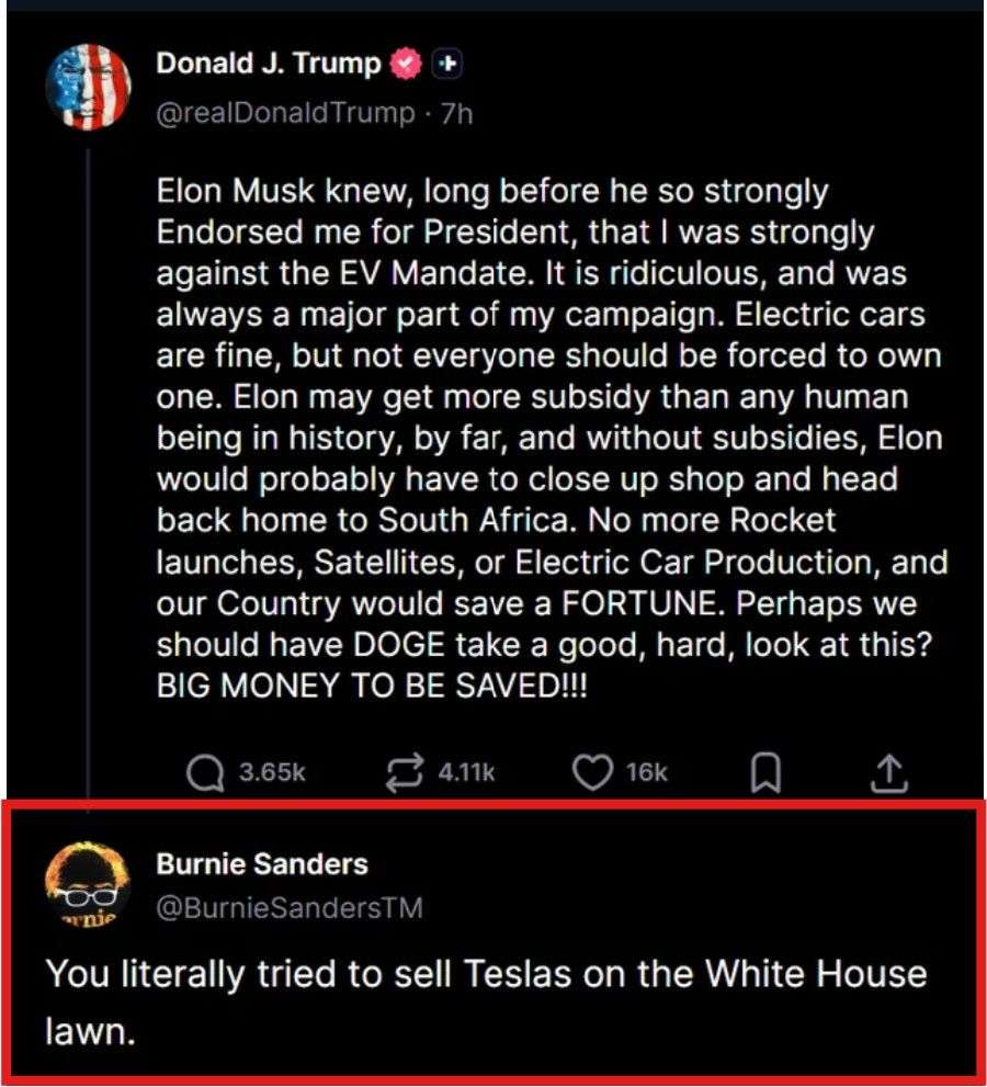 Donald J. Trump
@realDonaldTrump . 7h

Elon Musk knew, long before he so strongly
Endorsed me for President, that I was strongly
against the EV Mandate. It is ridiculous, and was
always a major part of my campaign. Electric cars
are fine, but not everyone should be forced to own
one. Elon may get more subsidy than any human
being in history, by far, and without subsidies, Elon
would probably have to close up shop and head
back home to South Africa. No more Rocket
launches, Satellites, or Electric Car Production, and
our Country would save a FORTUNE. Perhaps we
should have DOGE take a good, hard, look at this?
BIG MONEY TO BE SAVED !!!

3.65k

4.11k

16k

Burnie Sanders
@BurnieSandersTM

You literally tried to sell Teslas on the White House
lawn.