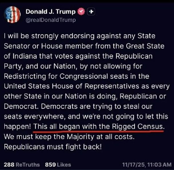 Social media post:
Donald J. Trump @realDonaldTrump

I will be strongly endorsing against any State
Senator or House member from the Great State
of Indiana that votes against the Republican
Party, and our Nation, by not allowing for
Redistricting for Congressional seats in the
United States House of Representatives as every
other State in our Nation is doing, Republican or
Democrat. Democrats are trying to steal our
seats everywhere, and we're not going to let this
happen! This all began with the Rigged Census.
We must keep the Majority at all costs.
Republicans must fight back!
11/17/25, 11:03 AM
