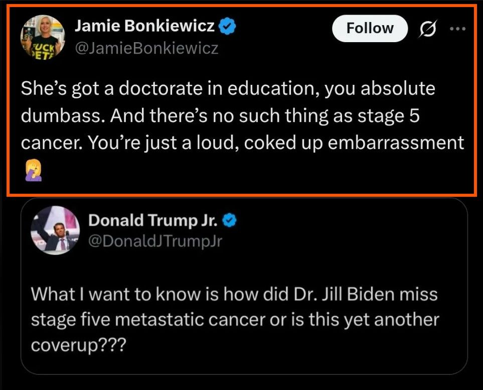 Social media post: Jamie Bonkiewicz @JamieBonkiewicz She's got a doctorate in education, you absolute dumbass. And there's no such thing as stage 5 cancer. You're just a loud, coked up embarrassment Donald Trump Jr. @DonaldJTrumpJr What I want to know is how did Dr. Jill Biden miss stage five metastatic cancer or is this yet another coverup ??? 